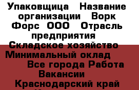 Упаковщица › Название организации ­ Ворк Форс, ООО › Отрасль предприятия ­ Складское хозяйство › Минимальный оклад ­ 27 000 - Все города Работа » Вакансии   . Краснодарский край,Кропоткин г.